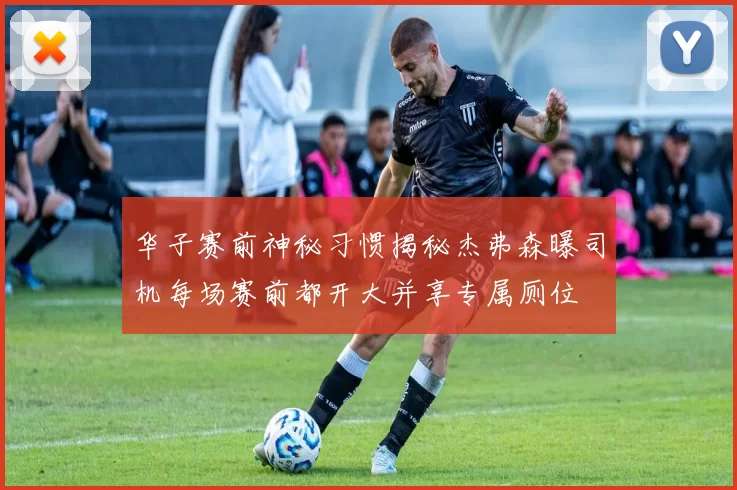 华子赛前神秘习惯揭秘杰弗森曝司机每场赛前都开大并享专属厕位