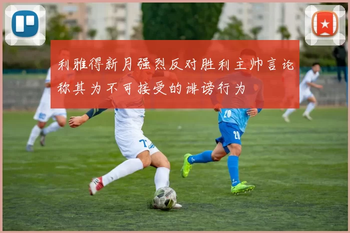 利雅得新月强烈反对胜利主帅言论称其为不可接受的诽谤行为