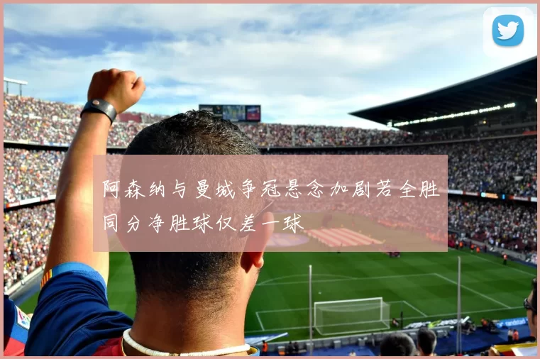 阿森纳与曼城争冠悬念加剧若全胜同分净胜球仅差一球