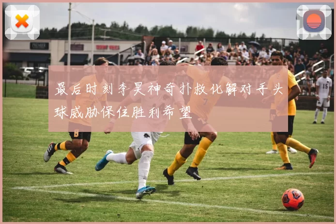 最后时刻李昊神奇扑救化解对手头球威胁保住胜利希望